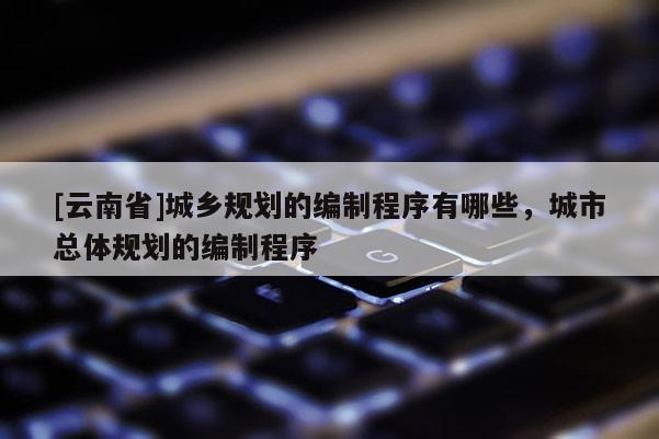 [云南省]城鄉(xiāng)規(guī)劃的編制程序有哪些，城市總體規(guī)劃的編制程序