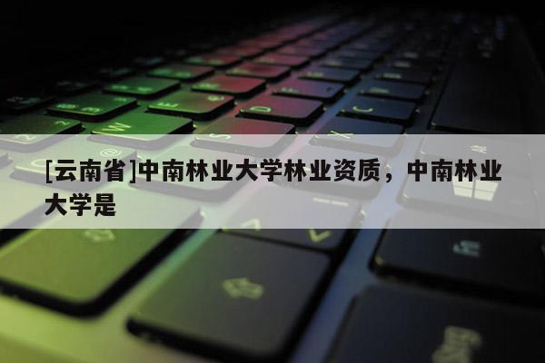 [云南省]中南林業大學林業資質，中南林業大學是