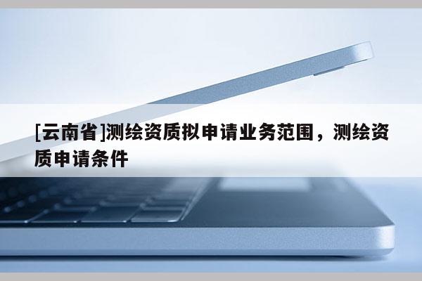 [云南省]測繪資質(zhì)擬申請業(yè)務(wù)范圍，測繪資質(zhì)申請條件
