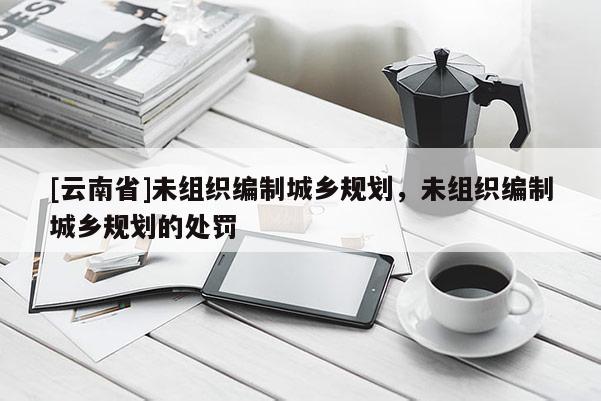 [云南省]未組織編制城鄉規劃，未組織編制城鄉規劃的處罰