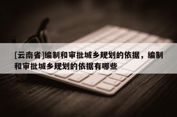 [云南省]編制和審批城鄉(xiāng)規(guī)劃的依據(jù)，編制和審批城鄉(xiāng)規(guī)劃的依據(jù)有哪些