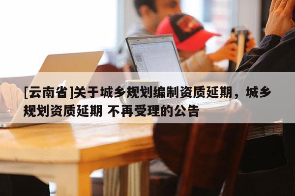 [云南省]關于城鄉規劃編制資質延期，城鄉規劃資質延期 不再受理的公告