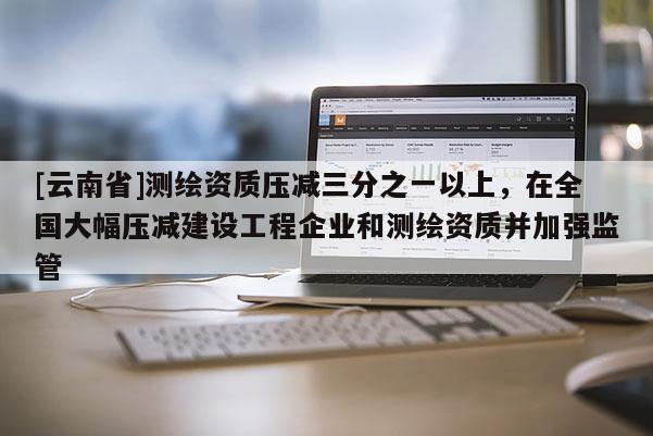 [云南省]測繪資質(zhì)壓減三分之一以上，在全國大幅壓減建設(shè)工程企業(yè)和測繪資質(zhì)并加強監(jiān)管