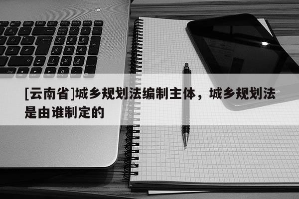 [云南省]城鄉(xiāng)規(guī)劃法編制主體，城鄉(xiāng)規(guī)劃法是由誰制定的