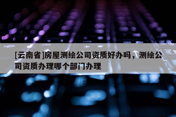 [云南省]房屋測繪公司資質好辦嗎，測繪公司資質辦理哪個部門辦理