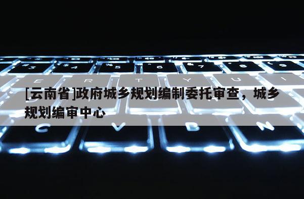 [云南省]政府城鄉(xiāng)規(guī)劃編制委托審查，城鄉(xiāng)規(guī)劃編審中心