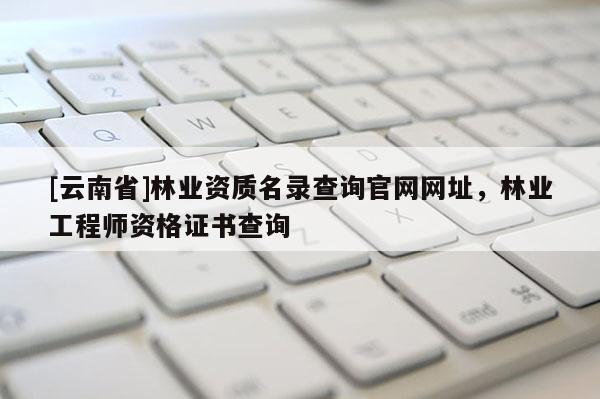[云南省]林業資質名錄查詢官網網址，林業工程師資格證書查詢