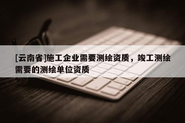 [云南省]施工企業需要測繪資質，竣工測繪需要的測繪單位資質