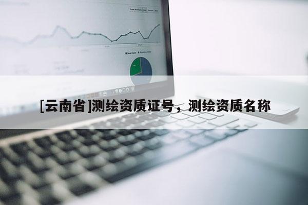 [云南省]測繪資質(zhì)證號，測繪資質(zhì)名稱