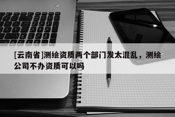 [云南省]測繪資質兩個部門發太混亂，測繪公司不辦資質可以嗎