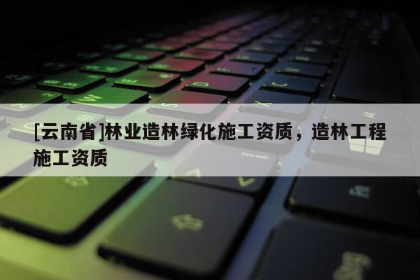 [云南省]林業(yè)造林綠化施工資質(zhì)，造林工程施工資質(zhì)