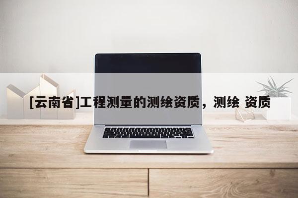 [云南省]工程測量的測繪資質，測繪 資質
