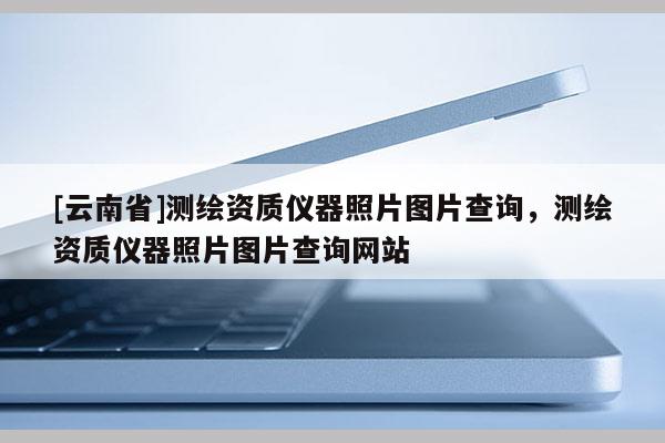 [云南省]測繪資質儀器照片圖片查詢，測繪資質儀器照片圖片查詢網站