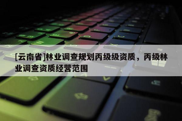 [云南省]林業(yè)調(diào)查規(guī)劃丙級(jí)級(jí)資質(zhì)，丙級(jí)林業(yè)調(diào)查資質(zhì)經(jīng)營(yíng)范圍