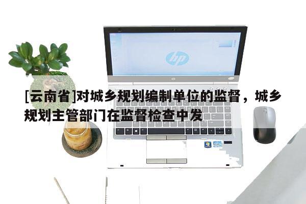 [云南省]對城鄉規劃編制單位的監督，城鄉規劃主管部門在監督檢查中發