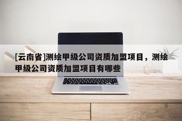 [云南省]測繪甲級公司資質加盟項目，測繪甲級公司資質加盟項目有哪些