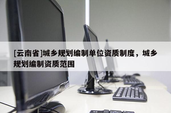 [云南省]城鄉(xiāng)規(guī)劃編制單位資質(zhì)制度，城鄉(xiāng)規(guī)劃編制資質(zhì)范圍