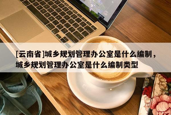 [云南省]城鄉(xiāng)規(guī)劃管理辦公室是什么編制，城鄉(xiāng)規(guī)劃管理辦公室是什么編制類型