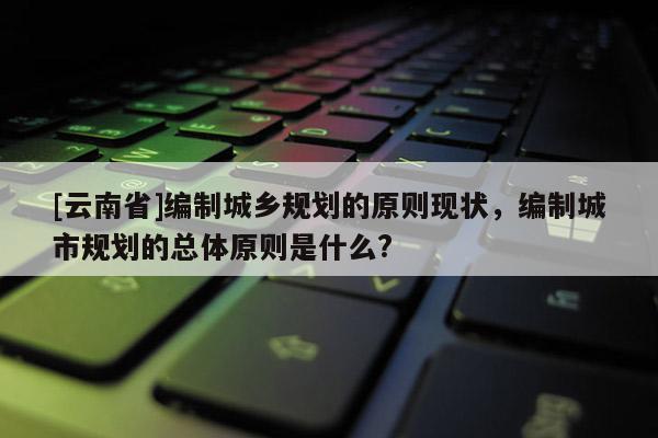 [云南省]編制城鄉規劃的原則現狀，編制城市規劃的總體原則是什么?