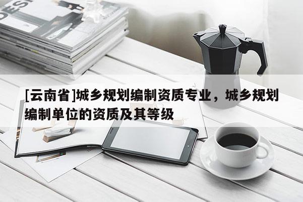 [云南省]城鄉規劃編制資質專業，城鄉規劃編制單位的資質及其等級