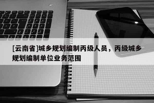 [云南省]城鄉規劃編制丙級人員，丙級城鄉規劃編制單位業務范圍