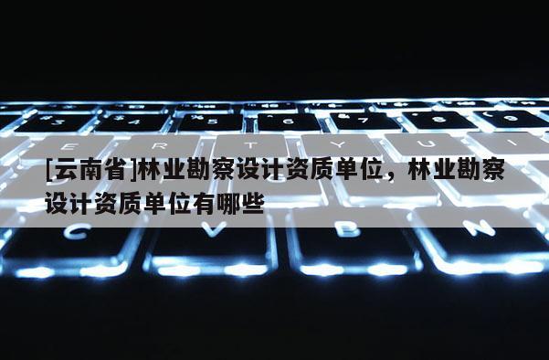 [云南省]林業勘察設計資質單位，林業勘察設計資質單位有哪些