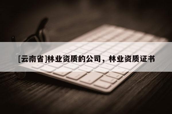 [云南省]林業(yè)資質(zhì)的公司，林業(yè)資質(zhì)證書