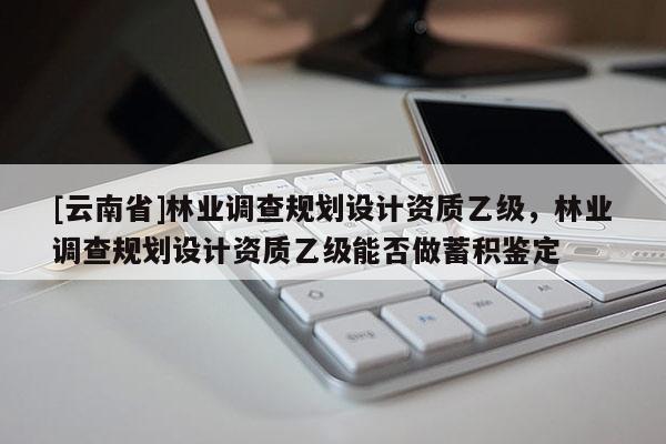 [云南省]林業調查規劃設計資質乙級，林業調查規劃設計資質乙級能否做蓄積鑒定