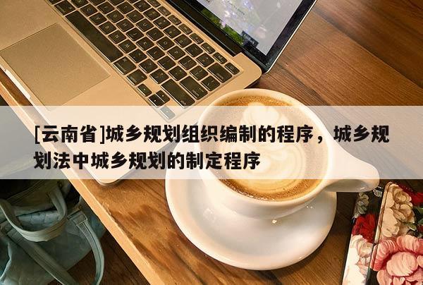 [云南省]城鄉規劃組織編制的程序，城鄉規劃法中城鄉規劃的制定程序