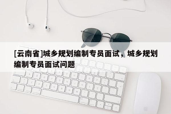 [云南省]城鄉規劃編制專員面試，城鄉規劃編制專員面試問題