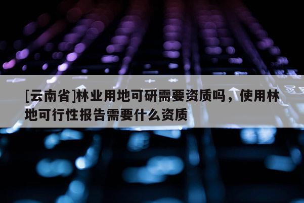 [云南省]林業用地可研需要資質嗎，使用林地可行性報告需要什么資質