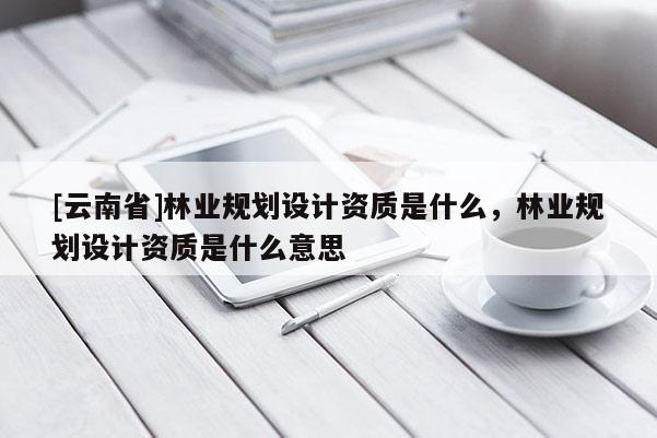 [云南省]林業(yè)規(guī)劃設(shè)計(jì)資質(zhì)是什么，林業(yè)規(guī)劃設(shè)計(jì)資質(zhì)是什么意思