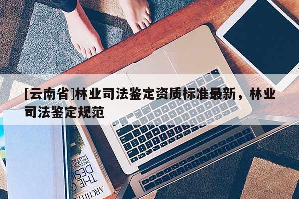 [云南省]林業(yè)司法鑒定資質(zhì)標(biāo)準(zhǔn)最新，林業(yè)司法鑒定規(guī)范