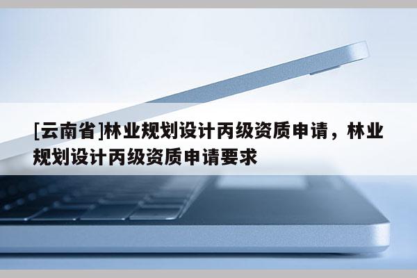 [云南省]林業(yè)規(guī)劃設(shè)計(jì)丙級(jí)資質(zhì)申請(qǐng)，林業(yè)規(guī)劃設(shè)計(jì)丙級(jí)資質(zhì)申請(qǐng)要求
