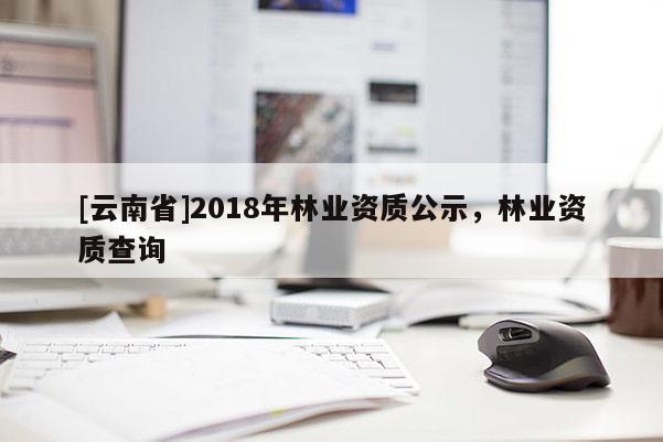 [云南省]2018年林業資質公示，林業資質查詢