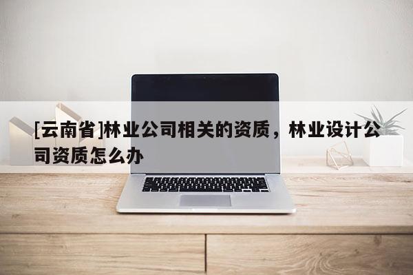[云南省]林業公司相關的資質，林業設計公司資質怎么辦
