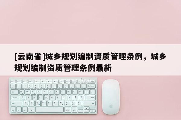 [云南省]城鄉(xiāng)規(guī)劃編制資質(zhì)管理?xiàng)l例，城鄉(xiāng)規(guī)劃編制資質(zhì)管理?xiàng)l例最新