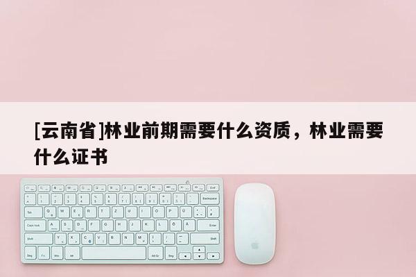 [云南省]林業前期需要什么資質，林業需要什么證書