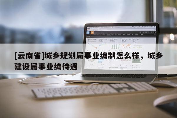 [云南省]城鄉(xiāng)規(guī)劃局事業(yè)編制怎么樣，城鄉(xiāng)建設(shè)局事業(yè)編待遇