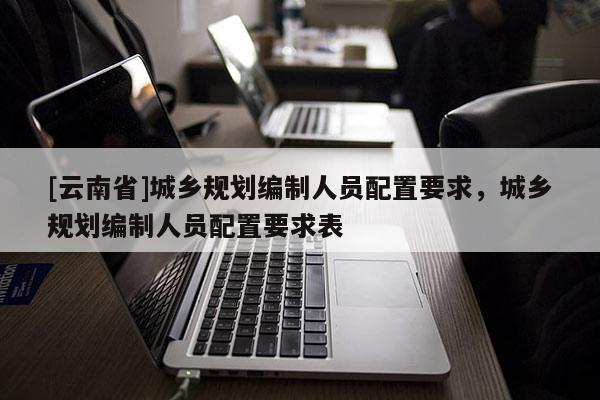 [云南省]城鄉規劃編制人員配置要求，城鄉規劃編制人員配置要求表