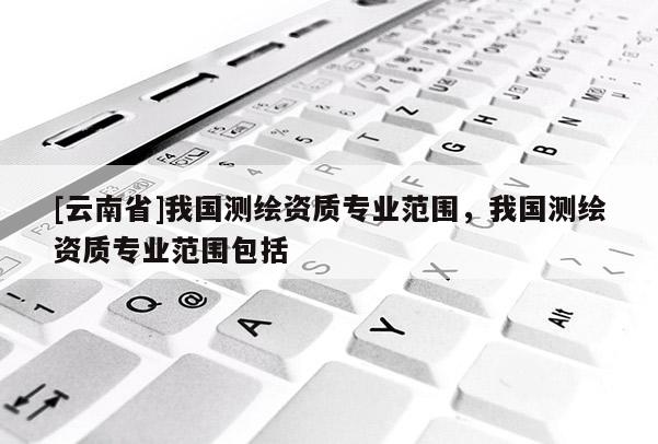 [云南省]我國(guó)測(cè)繪資質(zhì)專業(yè)范圍，我國(guó)測(cè)繪資質(zhì)專業(yè)范圍包括