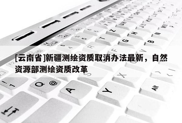 [云南省]新疆測(cè)繪資質(zhì)取消辦法最新，自然資源部測(cè)繪資質(zhì)改革