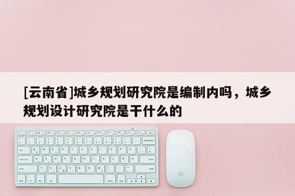 [云南省]城鄉(xiāng)規(guī)劃研究院是編制內(nèi)嗎，城鄉(xiāng)規(guī)劃設(shè)計(jì)研究院是干什么的
