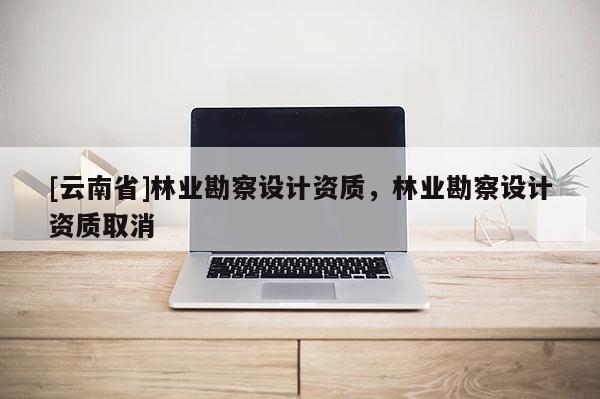 [云南省]林業(yè)勘察設計資質，林業(yè)勘察設計資質取消