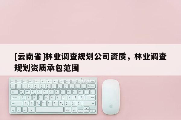 [云南省]林業調查規劃公司資質，林業調查規劃資質承包范圍