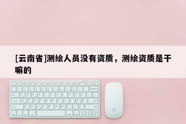 [云南省]測繪人員沒有資質，測繪資質是干嘛的
