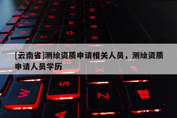 [云南省]測繪資質申請相關人員，測繪資質申請人員學歷