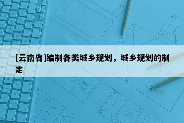 [云南省]編制各類城鄉規劃，城鄉規劃的制定