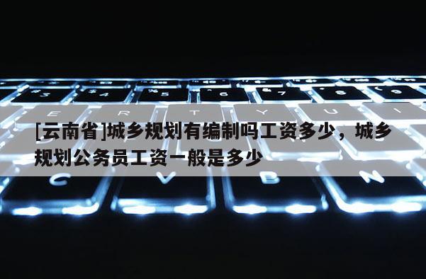 [云南省]城鄉規劃有編制嗎工資多少，城鄉規劃公務員工資一般是多少