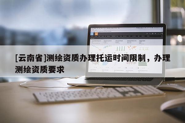 [云南省]測繪資質(zhì)辦理托運(yùn)時(shí)間限制，辦理測繪資質(zhì)要求